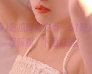 吃瓜降临安卓,51吃瓜让你畅享乐趣,下载必备!