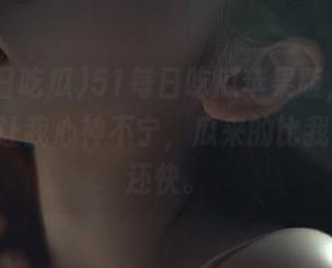 51每日吃瓜苹果版,你的2月4日让我心神不宁,瓜来的比我想象的还快。