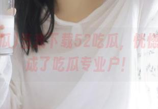 当我下载52吃瓜,恍惚间我变成了吃瓜专业户!