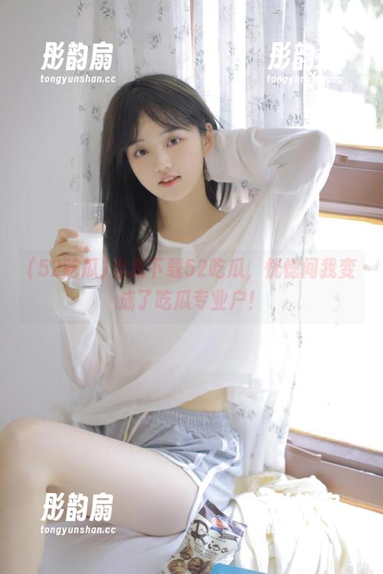 当我下载52吃瓜，恍惚间我变成了吃瓜专业户！