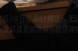 今日吃瓜51网址:无论你身在何处,大瓜就是你我共同的精神食粮。